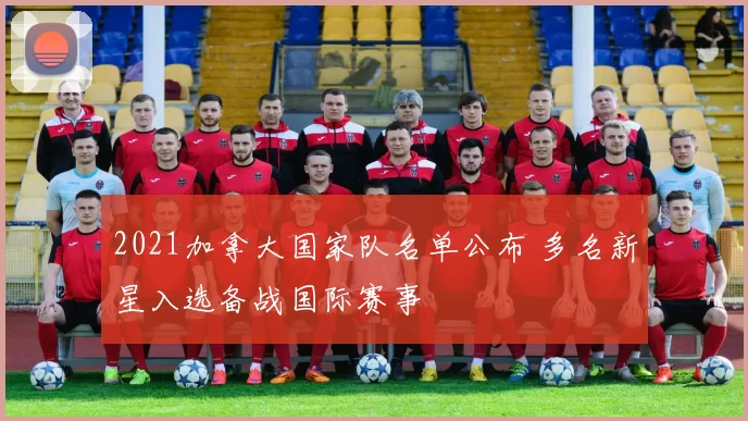 2021加拿大国家队名单公布 多名新星入选备战国际赛事