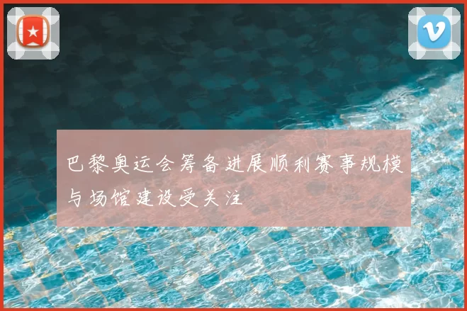 巴黎奥运会筹备进展顺利赛事规模与场馆建设受关注