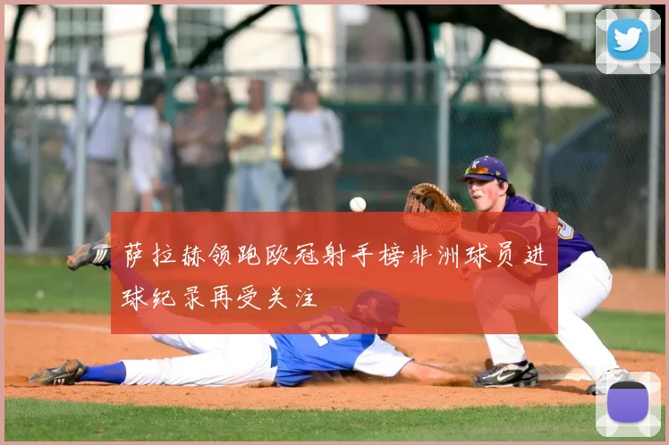 萨拉赫领跑欧冠射手榜非洲球员进球纪录再受关注