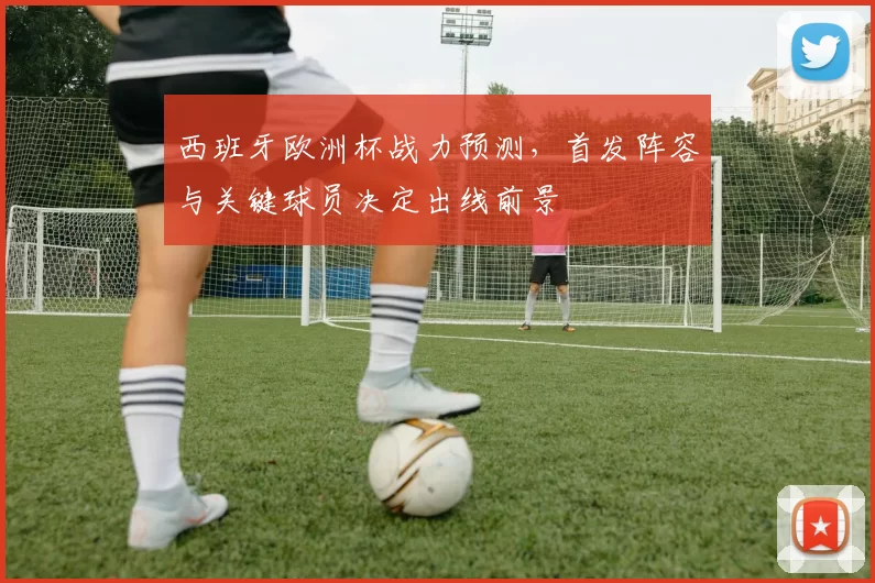 西班牙欧洲杯战力预测，首发阵容与关键球员决定出线前景