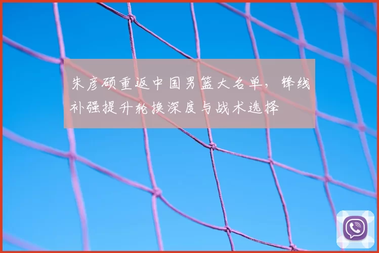朱彦硕重返中国男篮大名单,锋线补强提升轮换深度与战术选择