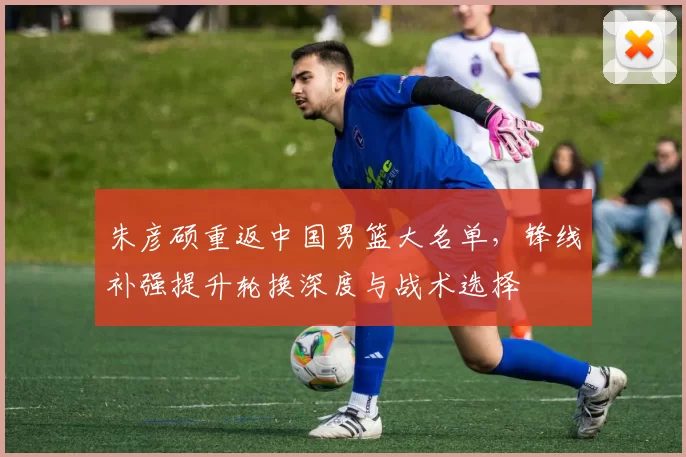 朱彦硕重返中国男篮大名单,锋线补强提升轮换深度与战术选择