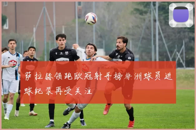 萨拉赫领跑欧冠射手榜非洲球员进球纪录再受关注