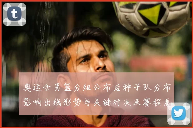 奥运会男篮分组公布后种子队分布影响出线形势与关键对决及赛程看点