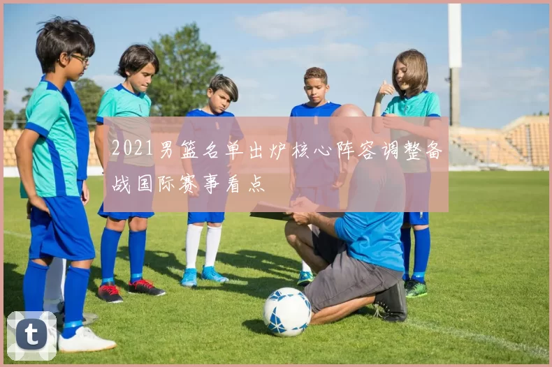 2021男篮名单出炉核心阵容调整备战国际赛事看点