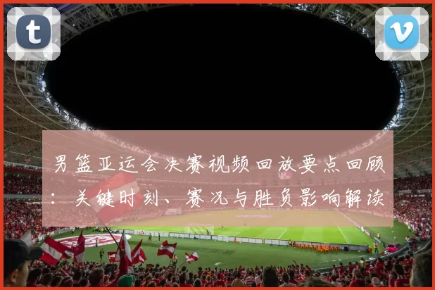 男篮亚运会决赛视频回放要点回顾:关键时刻、赛况与胜负影响解读