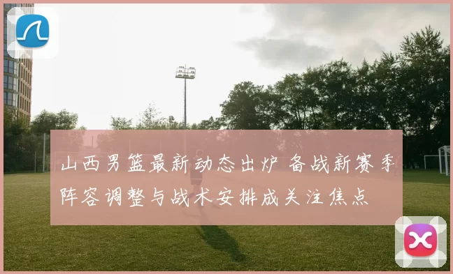 山西男篮最新动态出炉 备战新赛季阵容调整与战术安排成关注焦点