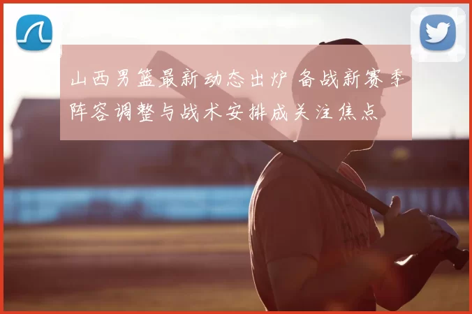 山西男篮最新动态出炉 备战新赛季阵容调整与战术安排成关注焦点