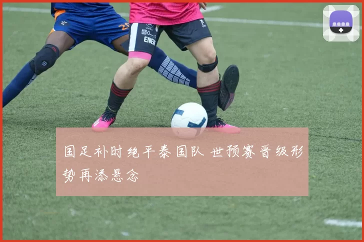 国足补时绝平泰国队 世预赛晋级形势再添悬念