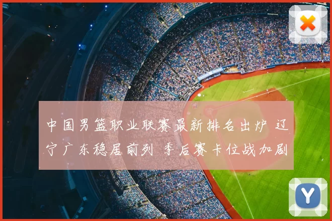 中国男篮职业联赛最新排名出炉 辽宁广东稳居前列 季后赛卡位战加剧