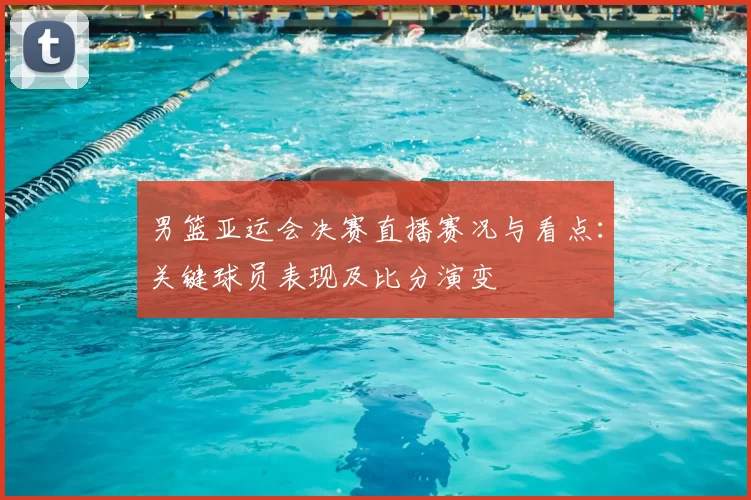 男篮亚运会决赛直播赛况与看点:关键球员表现及比分演变