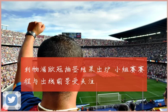 利物浦欧冠抽签结果出炉 小组赛赛程与出线前景受关注