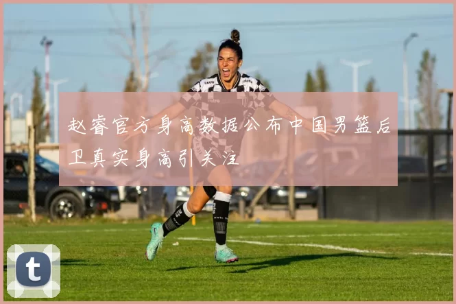 赵睿官方身高数据公布中国男篮后卫真实身高引关注