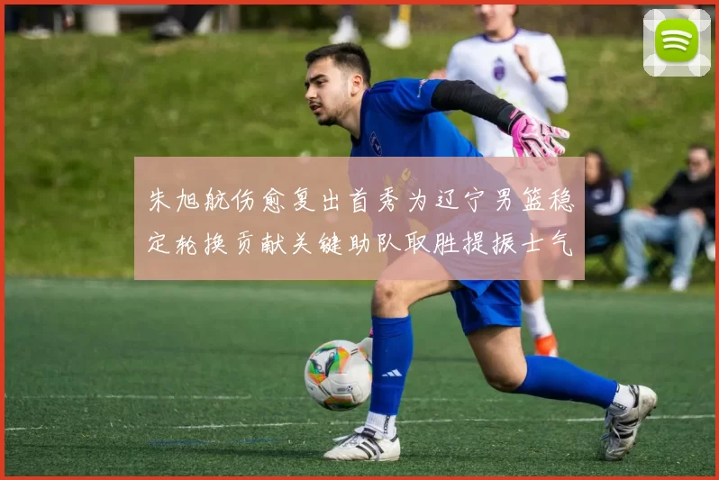 朱旭航伤愈复出首秀为辽宁男篮稳定轮换贡献关键助队取胜提振士气