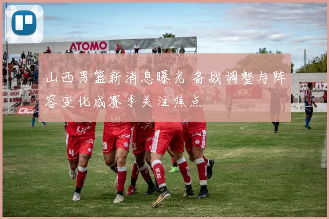 山西男篮新消息曝光 备战调整与阵容变化成赛季关注焦点