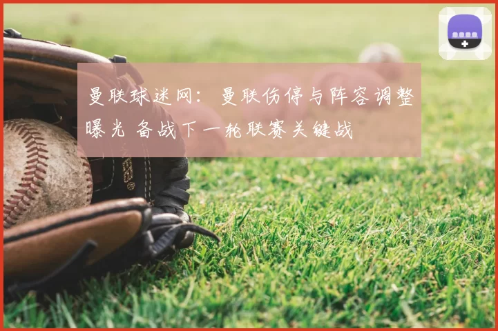 曼联球迷网：曼联伤停与阵容调整曝光 备战下一轮联赛关键战