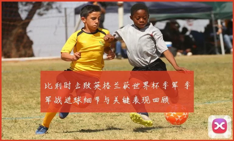 比利时击败英格兰获世界杯季军 季军战进球细节与关键表现回顾