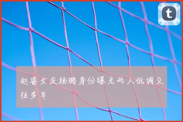 赵睿女友杨璐身份曝光两人低调交往多年