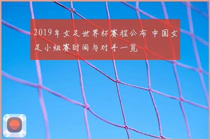 2019年女足世界杯赛程公布 中国女足小组赛时间与对手一览