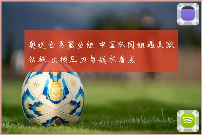 奥运会男篮分组 中国队同组遇美欧劲旅 出线压力与战术看点