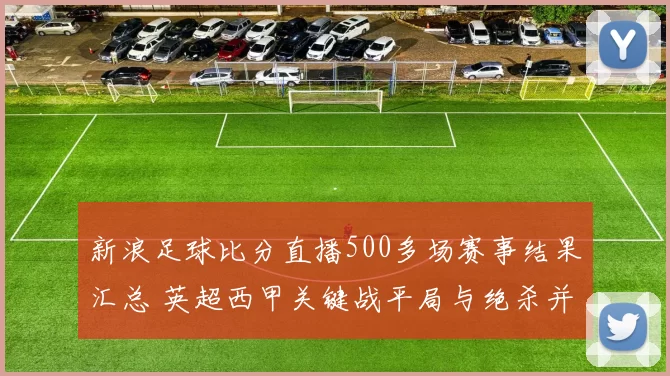 新浪足球比分直播500多场赛事结果汇总 英超西甲关键战平局与绝杀并存