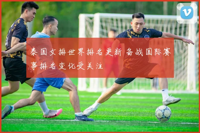 泰国女排世界排名更新 备战国际赛事排名变化受关注