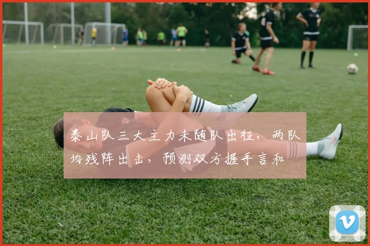 泰山队三大主力未随队出征，两队均残阵出击，预测双方握手言和