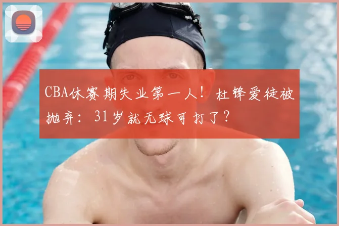 CBA休赛期失业第一人！杜锋爱徒被抛弃：31岁就无球可打了？