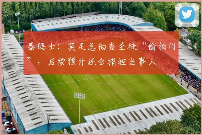 泰晤士：英足总彻查圣徒“偷拍门”，后续预计还会指控当事人